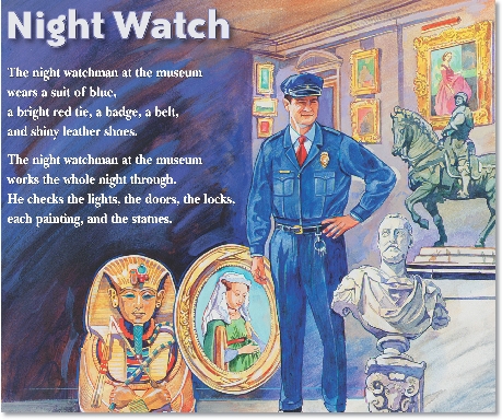 

Night Watch

The night watchman at the museum
wears a suit of blue,
a bright red tie, a badge, a belt,
and shiny leather shoes.


The night watchman at the museum
works the whole night through.
He checks the lights, the doors, the locks,
each painting, and the statues.


