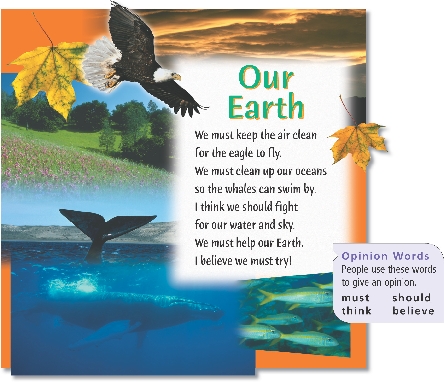 
Our Earth

We must keep the air clean
for the eagle to fly.
We must clean up our oceans
so the whales can swim by.
I think we should fight
for our water and sky.
We must help our Earth.
I believe we must try!



Opinion Words
People use these words to give an opinion.


mustshould
thinkbelieve


