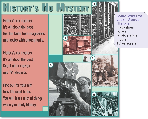 
History’s No Mystery

History’s no mystery.
It’s all about the past.
Get the facts from magazines
and books with photographs.


History’s no mystery.
It’s all about the past.
See it all in movies
and TV telecasts.


Find out for yourself
how life used to be.
You will learn a lot of things
when you study history.



Some Ways to Learn About History

magazines
books
photographs
movies
TV telecasts



1. 1946, Pennsylvania The first electronic computer
2. 1949, England A portable television
3. 1944, France A man talks with an American soldier.
4. 1940, Switzerland A newsreel cameraman
5. 1945, New York The celebration of the end of World War II
