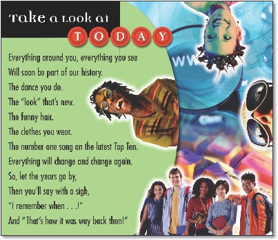 
Take a Look at Today

Everything around you, everything you see
Will soon be part of our history.
The dance you do.
The “look” that’s new.
The funny hair.
The clothes you wear.
The number one song on the latest Top Ten.
Everything will change and change again.
So, let the years go by,
Then you’ll say with a sigh,
“I remember when …!”
And “That’s how it was way back then!”

