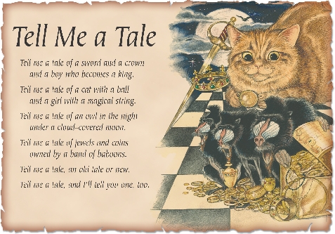 

Tell Me a Tale

Tell me a tale of a sword and a crown
and a boy who becomes a king.


Tell me a tale of a cat with a ball
and a girl with a magical string.


Tell me a tale of an owl in the night
under a cloud-covered moon.


Tell me a tale of jewels and coins
owned by a band of baboons.


Tell me a tale, an old tale or new.
Tell me a tale, and I’ll tell you one, too.

