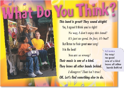 
What Do You Think?

This band is great! They sound alright!
Yes, I agree! I think you’re right!
No way, I don’t enjoy this band!
It’s just no good. In fact, it’s bad!
But listen to their great new song!
It is the best!
You are so wrong!
Their music is one of a kind.
They leave all other bands behind.
I disagree! That isn’t true!
OK. Let’s find something else to do.

