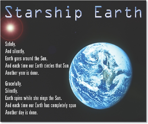 
Starship Earth

Safely,
And silently,
Earth goes around the Sun.
And each time our Earth circles that Sun
Another year is done.


Gracefully,
Silently,
Earth spins while she rings the Sun.
And each time our Earth has completely spun
Another day is done.

