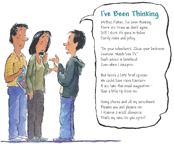 

I’ve Been Thinking

Mother, Father, I’ve been thinking
There are times we don’t agree, Still
I think it’s good to follow
Family rules and policy.


“Do your schoolwork. Clean your bedroom.
Exercise! Watch less TV.”
Such advice is beneficial
Even when I disagree.


But here’s a little brief opinion:
We could have more harmony
If you take this small suggestion—
Just a little tip from me.


Doing chores and all my schoolwork
Pleases you and pleases me.
I deserve a small allowance.
That’s my view. Do you agree?


