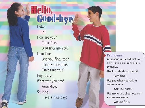 
Hello, Good-bye

Hello.
Hi.
How are you?
I am fine.
And how are you?
I am fine.
Are you fine, too?
Then we are fine.
Isn’t that true?
Hey, okay!
Whatever you say!
Good-bye.
So long.
Have a nice day!

