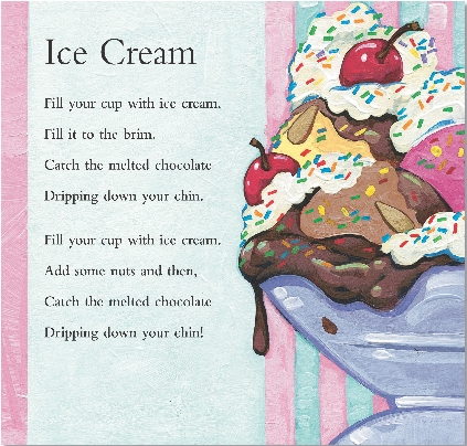 
Ice Cream

Fill your cup with ice cream.
Fill it to the brim.
Catch the melted chocolate
Dripping down your chin.


Fill your cup with ice cream.
Add some nuts and then,
Catch the melted chocolate
Dripping down your chin!

