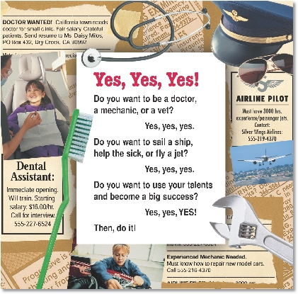 
Yes, Yes, Yes!

Do you want to be a doctor,
a mechanic, or a vet?
Yes, yes, yes.
Do you want to sail a ship,
help the sick, or fly a jet?
Yes, yes, yes.
Do you want to use your talents
and become a big success?
Yes, yes, YES!
Then, do it!

