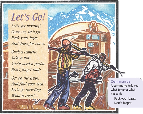 

Let’s Go!

Let’s get moving!
Come on, let’s go!
Pack your bags,
And dress for snow.


Grab a camera.
Take a hat.
You’ll need a parka.
Don’t forget that!


Get on the train,
And find your seat.
Let’s go traveling.
What a treat!



Commands
A command tells you what to do or what not to do.
Pack your bags.
Don’t forget.

