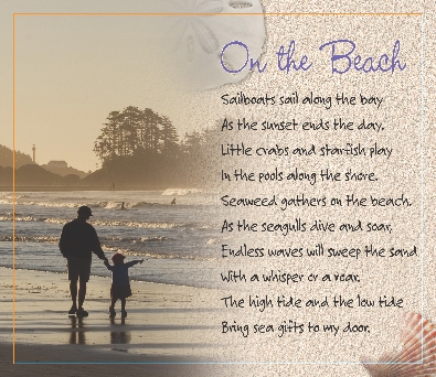 

On the Beach

Sailboats sail along the bay
As the sunset ends the day.
Little crabs and starfish play
In the pools along the shore.
Seaweed gathers on the beach.
As the seagulls dive and soar,
Endless waves will sweep the sand
With a whisper or a roar.
The high tide and the low tide
Bring sea gifts to my door.


