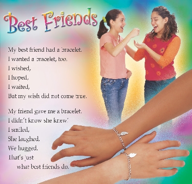 
Best Friends

My best friend had a bracelet.
I wanted a bracelet, too.
I wished,
I hoped,
I waited,
But my wish did not come true.


My friend gave me a bracelet.
I didn’t know she knew!
I smiled,
She laughed,
We hugged.
That’s just
what best friends do.

