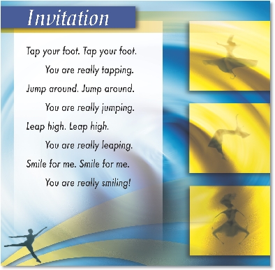 
Invitation

Tap your foot. Tap your foot.
You are really tapping.
Jump around. Jump around.
You are really jumping.
Leap high. Leap high.
You are really leaping.
Smile for me. Smile for me.
You are really smiling!

